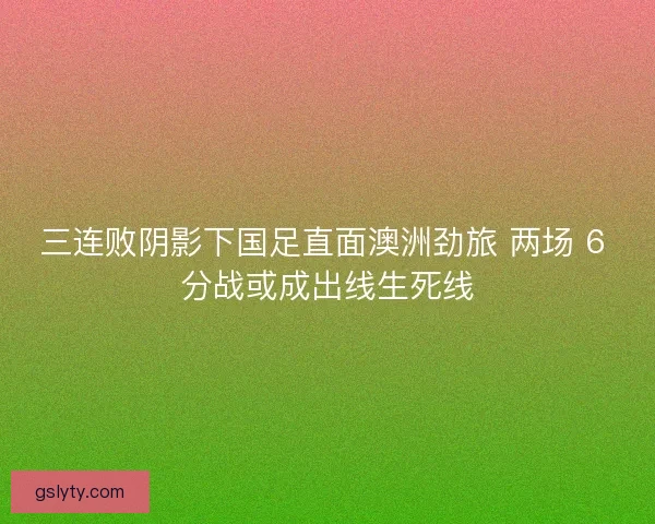 三连败阴影下国足直面澳洲劲旅 两场 6 分战或成出线生死线