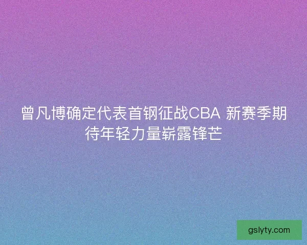 曾凡博确定代表首钢征战CBA 新赛季期待年轻力量崭露锋芒