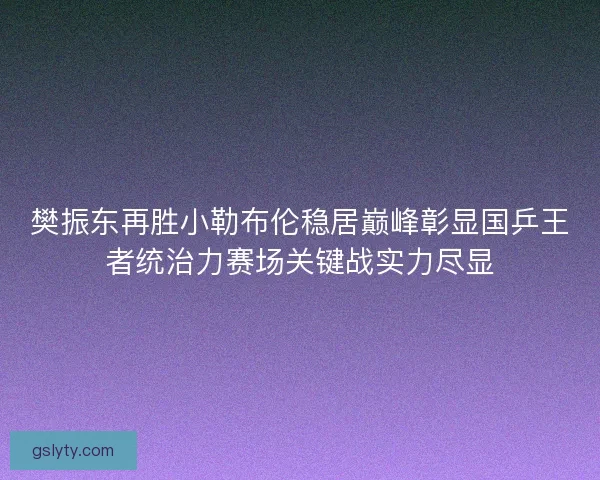 樊振东再胜小勒布伦稳居巅峰彰显国乒王者统治力赛场关键战实力尽显