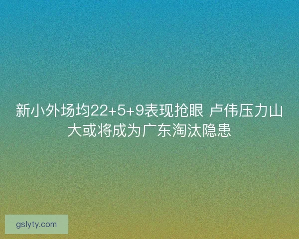 新小外场均22+5+9表现抢眼 卢伟压力山大或将成为广东淘汰隐患