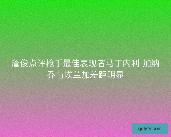 詹俊点评枪手最佳表现者马丁内利 加纳乔与埃兰加差距明显