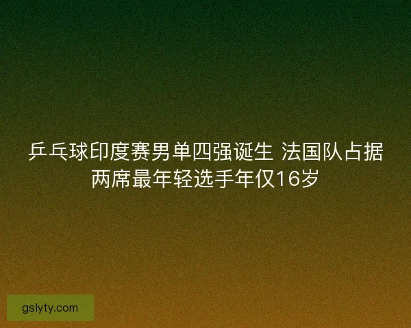 乒乓球印度赛男单四强诞生 法国队占据两席最年轻选手年仅16岁