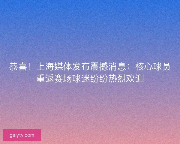 恭喜！上海媒体发布震撼消息：核心球员重返赛场球迷纷纷热烈欢迎