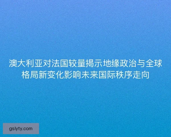 澳大利亚对法国较量揭示地缘政治与全球格局新变化影响未来国际秩序走向