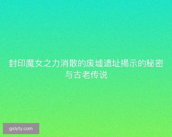 封印魔女之力消散的废墟遗址揭示的秘密与古老传说