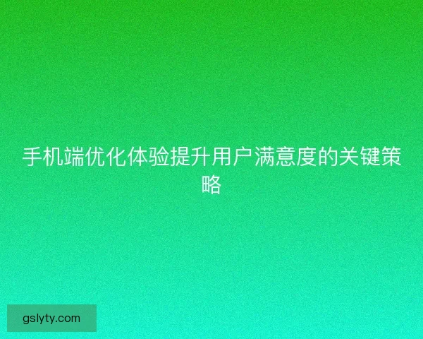 手机端优化体验提升用户满意度的关键策略