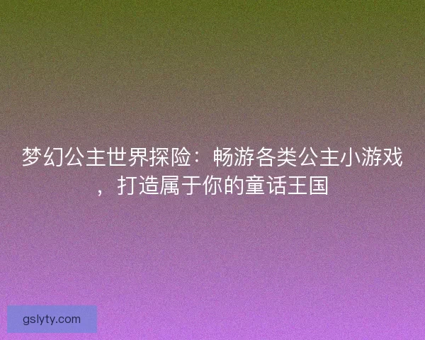 梦幻公主世界探险：畅游各类公主小游戏，打造属于你的童话王国