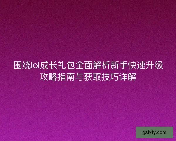 围绕lol成长礼包全面解析新手快速升级攻略指南与获取技巧详解