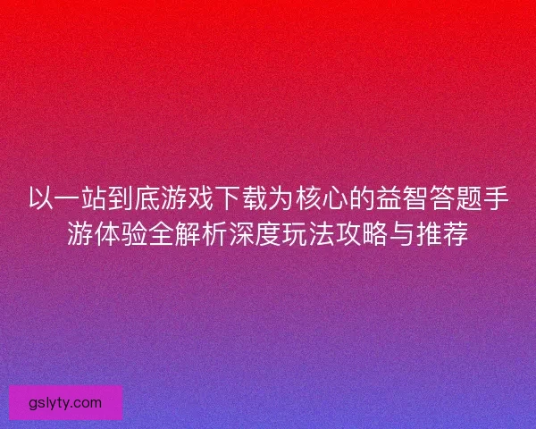 以一站到底游戏下载为核心的益智答题手游体验全解析深度玩法攻略与推荐