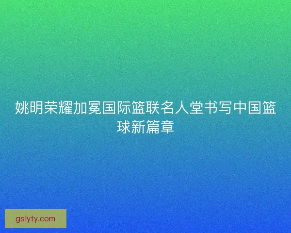 姚明荣耀加冕国际篮联名人堂书写中国篮球新篇章