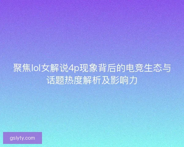 聚焦lol女解说4p现象背后的电竞生态与话题热度解析及影响力