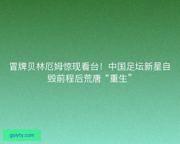 冒牌贝林厄姆惊现看台！中国足坛新星自毁前程后荒唐 “重生”