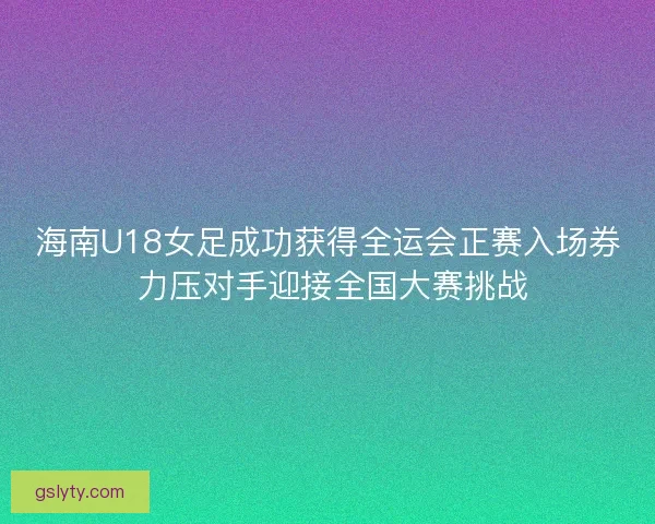 海南U18女足成功获得全运会正赛入场券 力压对手迎接全国大赛挑战