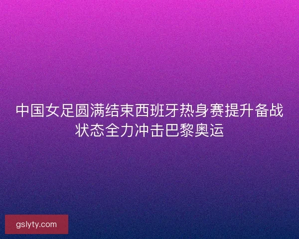 中国女足圆满结束西班牙热身赛提升备战状态全力冲击巴黎奥运