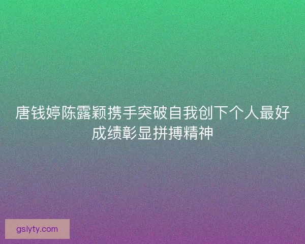 唐钱婷陈露颖携手突破自我创下个人最好成绩彰显拼搏精神