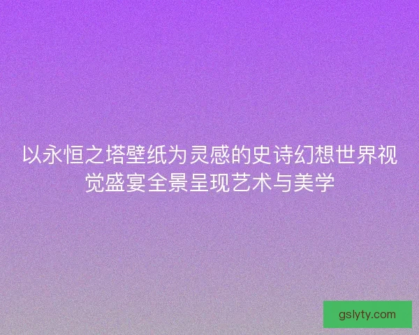 以永恒之塔壁纸为灵感的史诗幻想世界视觉盛宴全景呈现艺术与美学