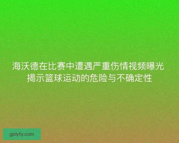 海沃德在比赛中遭遇严重伤情视频曝光 揭示篮球运动的危险与不确定性