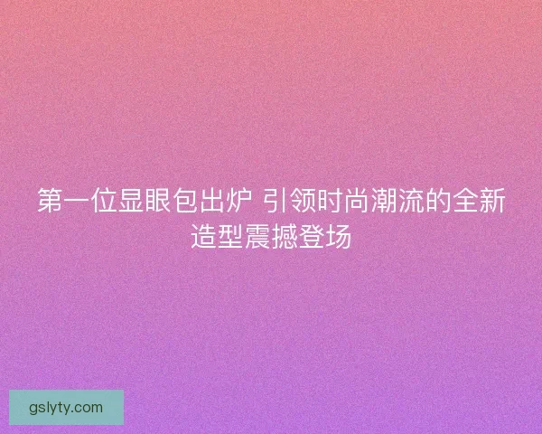 第一位显眼包出炉 引领时尚潮流的全新造型震撼登场