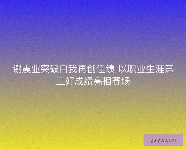 谢震业突破自我再创佳绩 以职业生涯第三好成绩亮相赛场