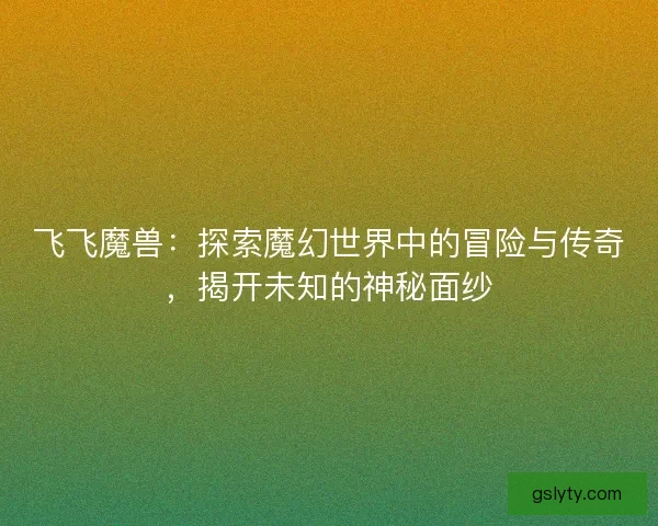 飞飞魔兽：探索魔幻世界中的冒险与传奇，揭开未知的神秘面纱