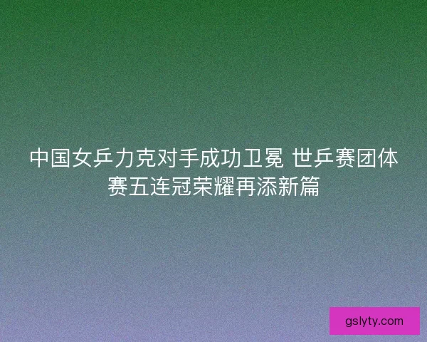 中国女乒力克对手成功卫冕 世乒赛团体赛五连冠荣耀再添新篇