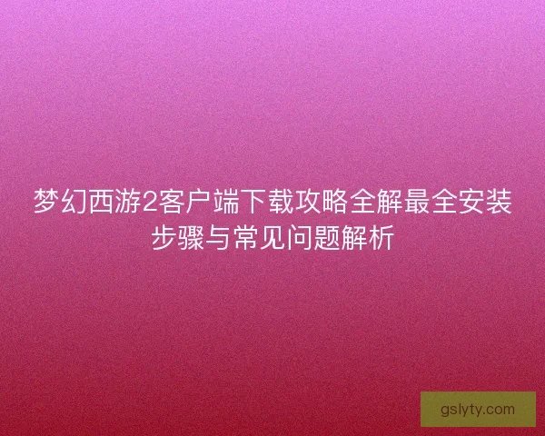 梦幻西游2客户端下载攻略全解最全安装步骤与常见问题解析