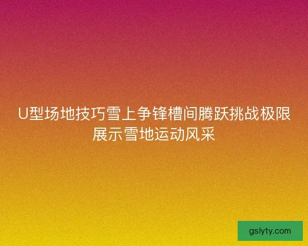 U型场地技巧雪上争锋槽间腾跃挑战极限展示雪地运动风采