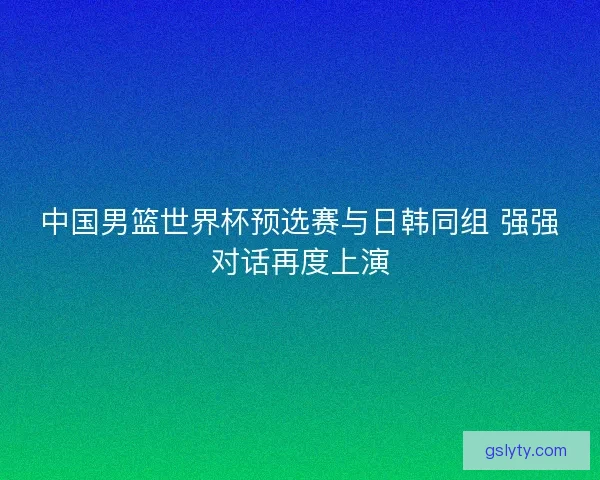 中国男篮世界杯预选赛与日韩同组 强强对话再度上演