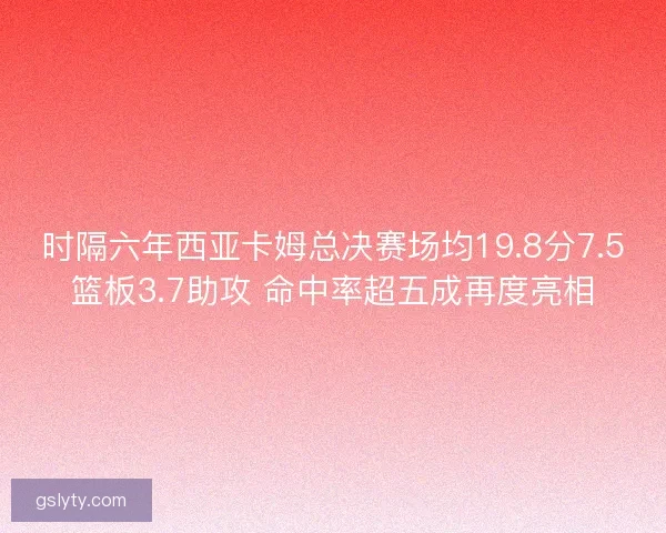 时隔六年西亚卡姆总决赛场均19.8分7.5篮板3.7助攻 命中率超五成再度亮相