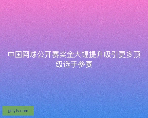 中国网球公开赛奖金大幅提升吸引更多顶级选手参赛