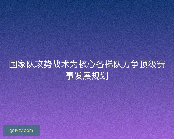 国家队攻势战术为核心各梯队力争顶级赛事发展规划