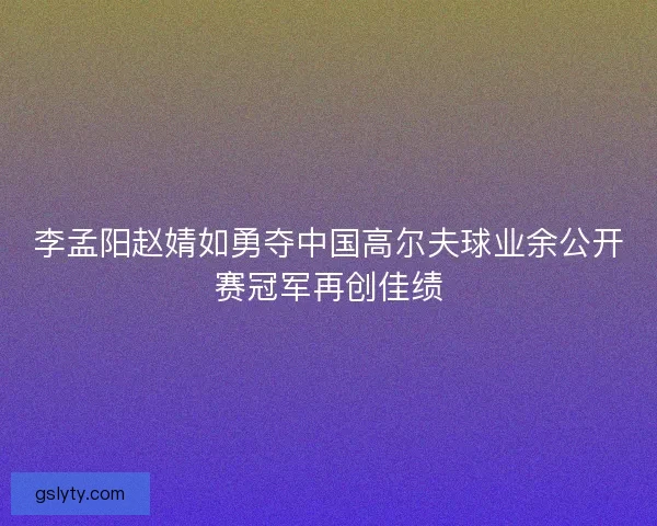 李孟阳赵婧如勇夺中国高尔夫球业余公开赛冠军再创佳绩
