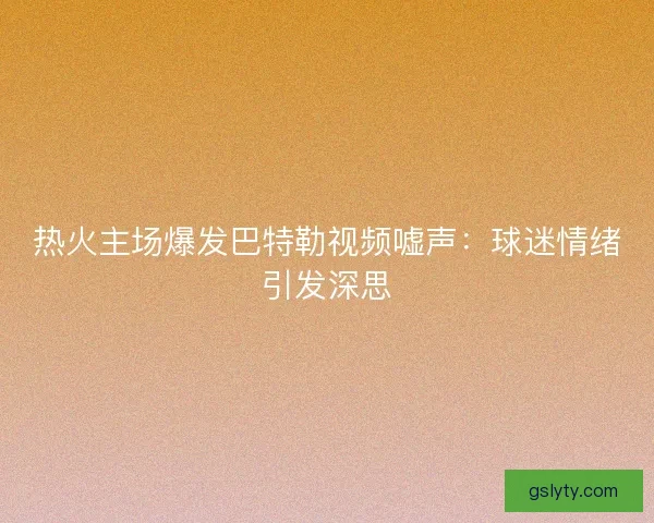 热火主场爆发巴特勒视频嘘声：球迷情绪引发深思