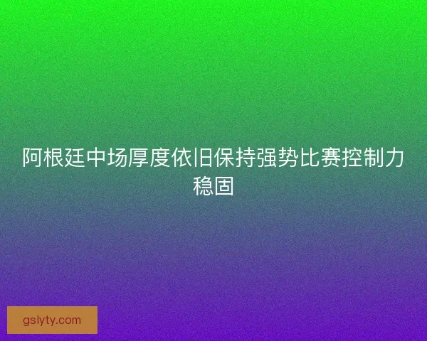 阿根廷中场厚度依旧保持强势比赛控制力稳固