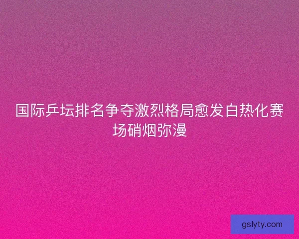 国际乒坛排名争夺激烈格局愈发白热化赛场硝烟弥漫