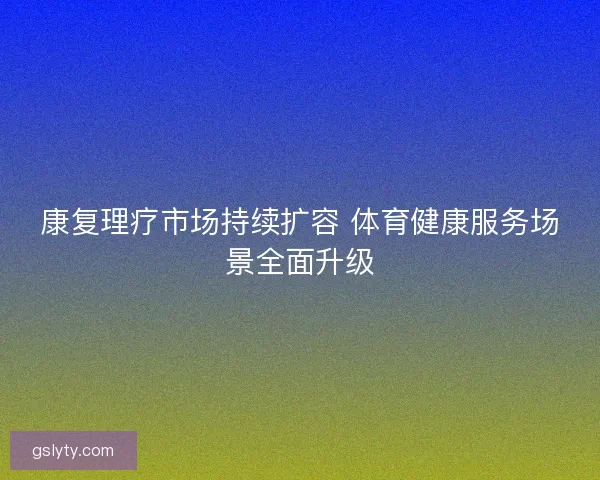 康复理疗市场持续扩容 体育健康服务场景全面升级