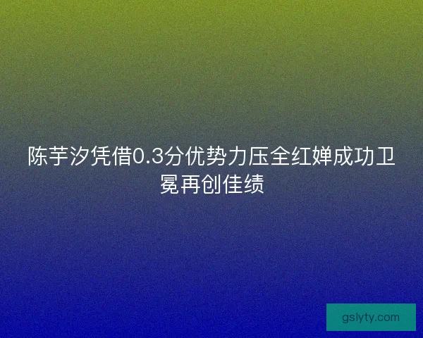 陈芋汐凭借0.3分优势力压全红婵成功卫冕再创佳绩