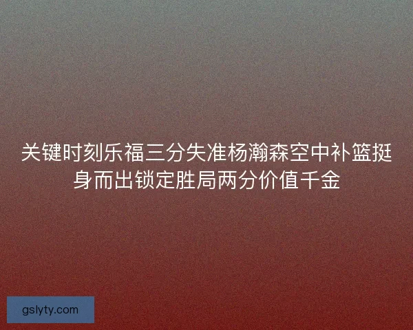 关键时刻乐福三分失准杨瀚森空中补篮挺身而出锁定胜局两分价值千金