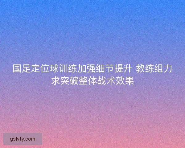 国足定位球训练加强细节提升 教练组力求突破整体战术效果