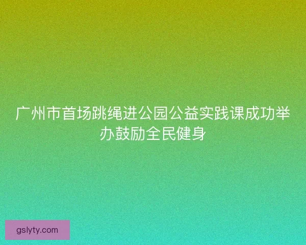 广州市首场跳绳进公园公益实践课成功举办鼓励全民健身