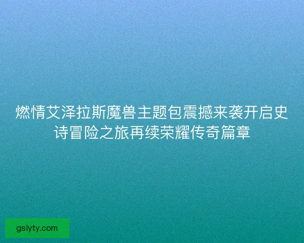 燃情艾泽拉斯魔兽主题包震撼来袭开启史诗冒险之旅再续荣耀传奇篇章