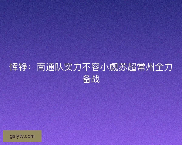 恽铮：南通队实力不容小觑苏超常州全力备战