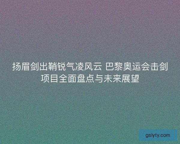 扬眉剑出鞘锐气凌风云 巴黎奥运会击剑项目全面盘点与未来展望