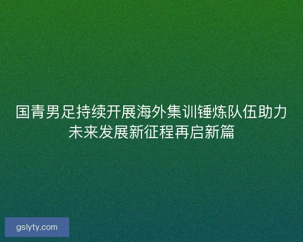 国青男足持续开展海外集训锤炼队伍助力未来发展新征程再启新篇